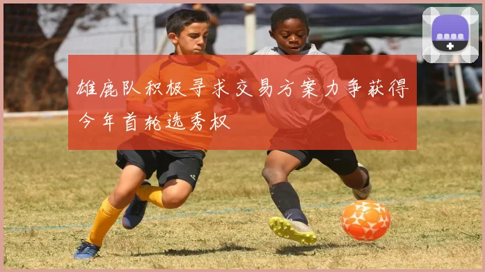 雄鹿队积极寻求交易方案力争获得今年首轮选秀权