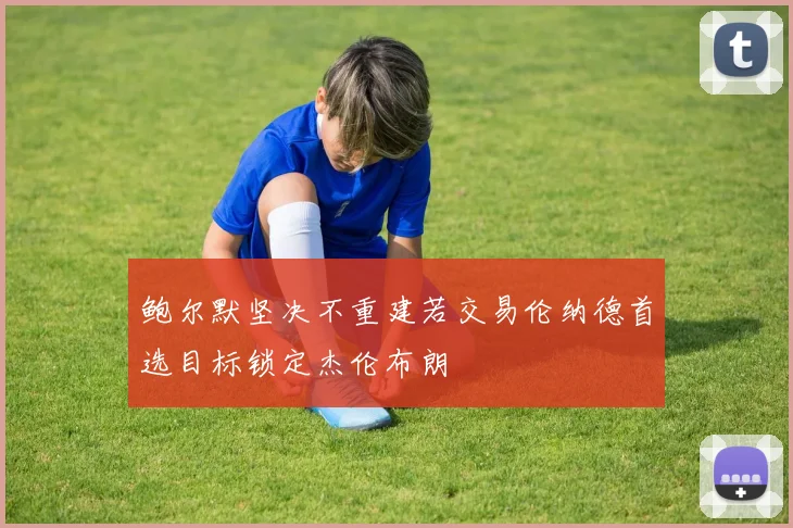 鲍尔默坚决不重建若交易伦纳德首选目标锁定杰伦布朗
