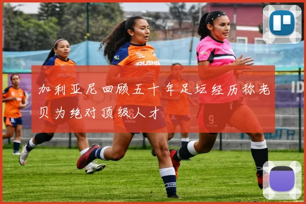 加利亚尼回顾五十年足坛经历称老贝为绝对顶级人才