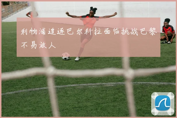 利物浦追逐巴尔科拉面临挑战巴黎不易放人