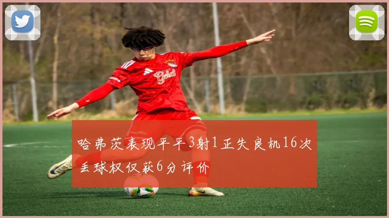哈弗茨表现平平3射1正失良机16次丢球权仅获6分评价