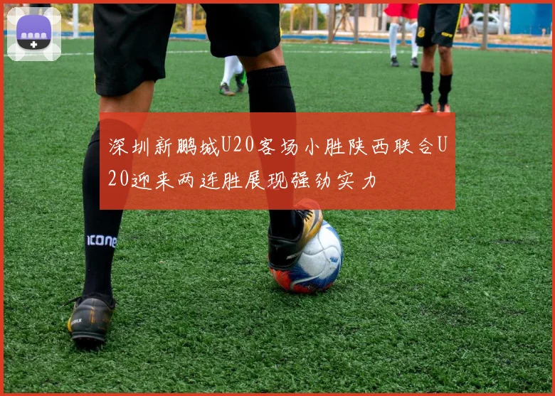 深圳新鹏城U20客场小胜陕西联合U20迎来两连胜展现强劲实力