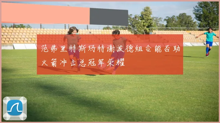 范弗里特斯玛特谢泼德组合能否助火箭冲击总冠军荣耀