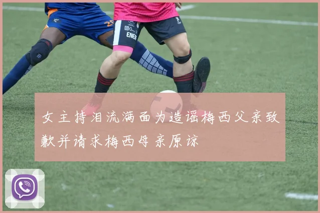 女主持泪流满面为造谣梅西父亲致歉并请求梅西母亲原谅