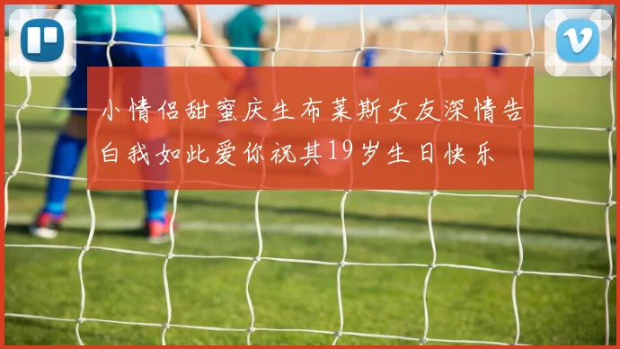 小情侣甜蜜庆生布莱斯女友深情告白我如此爱你祝其19岁生日快乐