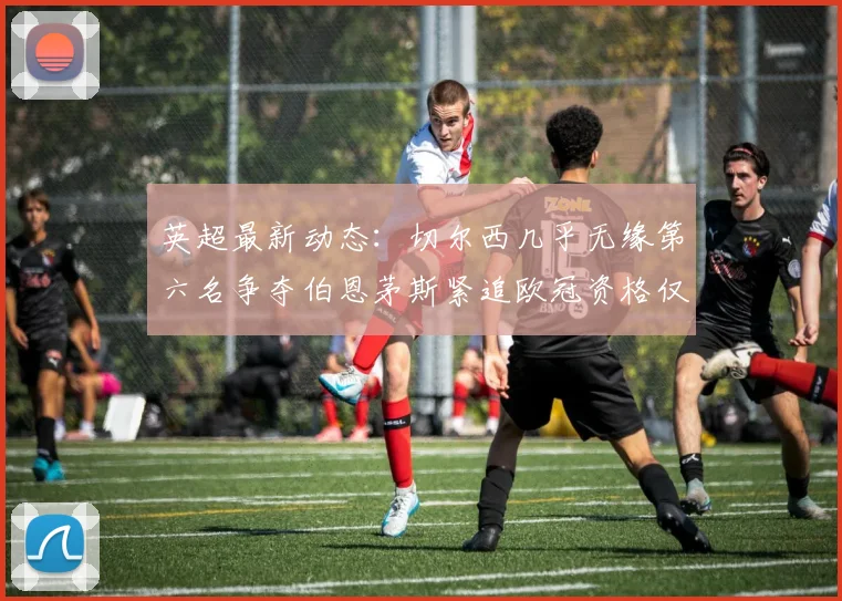 英超最新动态：切尔西几乎无缘第六名争夺伯恩茅斯紧追欧冠资格仅差三分