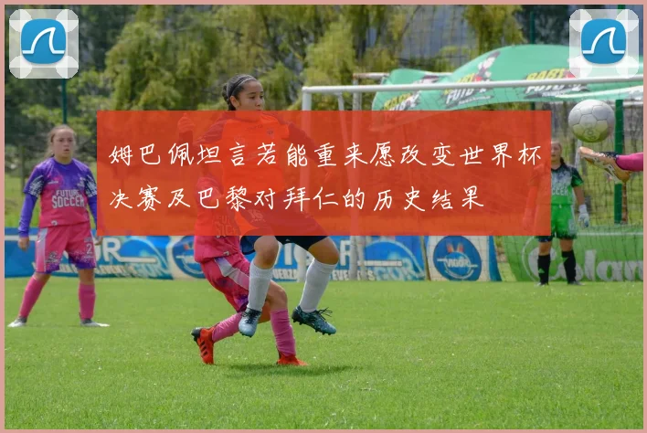 姆巴佩坦言若能重来愿改变世界杯决赛及巴黎对拜仁的历史结果