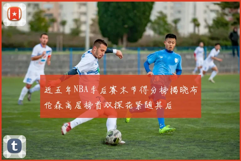 近五年NBA季后赛末节得分榜揭晓布伦森高居榜首双探花紧随其后