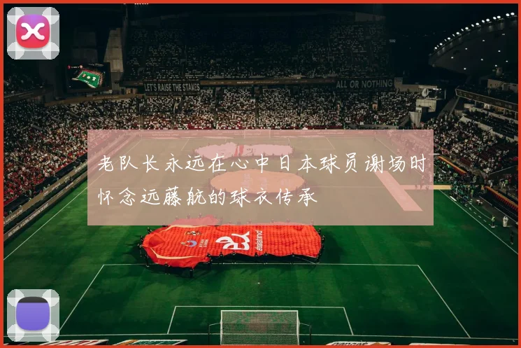 老队长永远在心中日本球员谢场时怀念远藤航的球衣传承