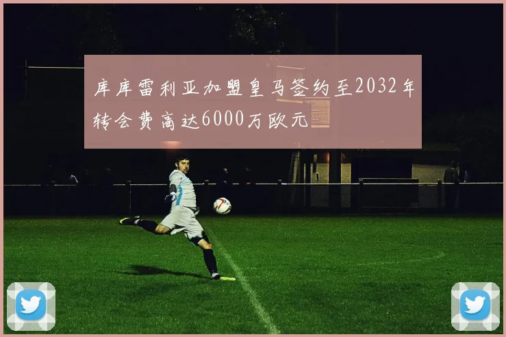 库库雷利亚加盟皇马签约至2032年转会费高达6000万欧元