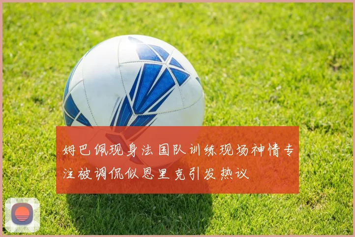 姆巴佩现身法国队训练现场神情专注被调侃似恩里克引发热议