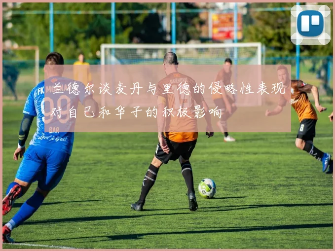 兰德尔谈麦丹与里德的侵略性表现对自己和华子的积极影响
