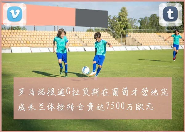 罗马诺报道G拉莫斯在葡萄牙营地完成米兰体检转会费达7500万欧元