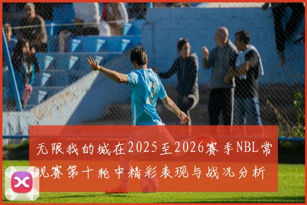 无限我的城在2025至2026赛季NBL常规赛第十轮中精彩表现与战况分析