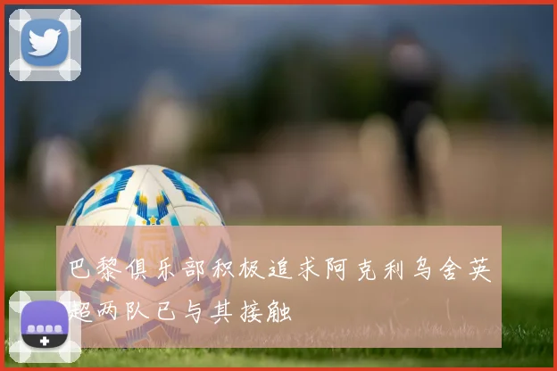 巴黎俱乐部积极追求阿克利乌舍英超两队已与其接触