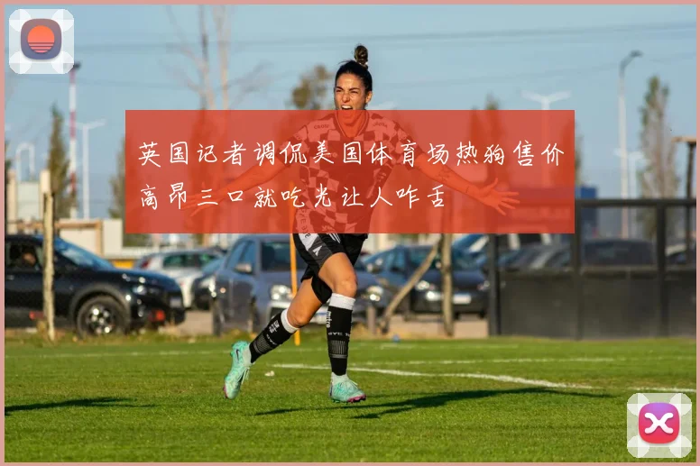 英国记者调侃美国体育场热狗售价高昂三口就吃光让人咋舌